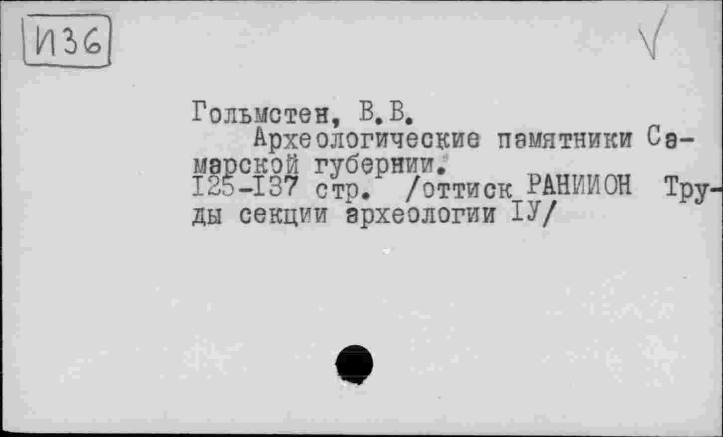 ﻿__________________■>
Гольмстен, В. В,
Археологические памятники Самарской губернии. _ , , , 125-137 стр. /оттиск РАВИИ ОН Труды секции археологии ІУ/